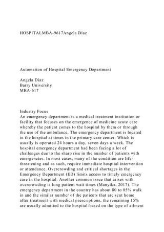 HOSPITALMBA-9617Angela Diaz
Automation of Hospital Emergency Department
Angela Diaz
Barry University
MBA-617
Industry Focus
An emergency department is a medical treatment institution or
facility that focuses on the emergence of medicine acute care
whereby the patient comes to the hospital by them or through
the use of the ambulance. The emergency department is located
in the hospital at times in the primary care center. Which is
usually is operated 24 hours a day, seven days a week. The
hospital emergency department had been facing a lot of
challenges due to the sharp rise in the number of patients with
emergencies. In most cases, many of the condition are life-
threatening and as such, require immediate hospital intervention
or attendance. Overcrowding and critical shortages in the
Emergency Department (ED) limits access to timely emergency
care in the hospital. Another common issue that arises with
overcrowding is long patient wait times (Manyika, 2017). The
emergency department in the country has about 80 to 85% walk
in and the similar number of the patients that are sent home
after treatment with medical prescriptions, the remaining 15%
are usually admitted to the hospital-based on the type of ailment
 