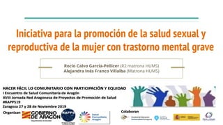 Iniciativa para la promoción de la salud sexual y
reproductiva de la mujer con trastorno mental grave
Rocío Calvo García-Pellicer (R2 matrona HUMS)
Alejandra Inés Franco Villalba (Matrona HUMS)
 
