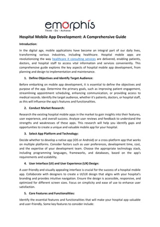 Hospital Mobile App Development: A Comprehensive Guide
Introduction:
In the digital age, mobile applications have become an integral part of our daily lives,
transforming various industries, including healthcare. Hospital mobile apps are
revolutionizing the way healthcare it consulting services are delivered, enabling patients,
doctors, and hospital staff to access vital information and services conveniently. This
comprehensive guide explores the key aspects of hospital mobile app development, from
planning and design to implementation and maintenance.
1. Define Objectives and Identify Target Audience:
Before embarking on mobile app development, it is essential to define the objectives and
purpose of the app. Determine the primary goals, such as improving patient engagement,
streamlining appointment scheduling, enhancing communication, or providing access to
medical records. Identify the target audience, whether it's patients, doctors, or hospital staff,
as this will influence the app's features and functionalities.
2. Conduct Market Research:
Research the existing hospital mobile apps in the market to gain insights into their features,
user experience, and overall success. Analyze user reviews and feedback to understand the
strengths and weaknesses of these apps. This research will help you identify gaps and
opportunities to create a unique and valuable mobile app for your hospital.
3. Select App Platform and Technology:
Decide whether to develop a native app (iOS or Android) or a cross-platform app that works
on multiple platforms. Consider factors such as user preferences, development time, cost,
and the expertise of your development team. Choose the appropriate technology stack,
including programming languages, frameworks, and databases, based on the app's
requirements and scalability.
4. User Interface (UI) and User Experience (UX) Design:
A user-friendly and visually appealing interface is crucial for the success of a hospital mobile
app. Collaborate with designers to create a UI/UX design that aligns with your hospital's
branding and provides intuitive navigation. Ensure the design is accessible, responsive, and
optimized for different screen sizes. Focus on simplicity and ease of use to enhance user
satisfaction.
5. Core Features and Functionalities:
Identify the essential features and functionalities that will make your hospital app valuable
and user-friendly. Some key features to consider include:
 