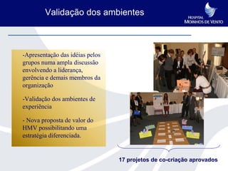 Validação dos ambientes



-Apresentação das idéias pelos
grupos numa ampla discussão
envolvendo a liderança,
gerência e demais membros da
organização

-Validação dos ambientes de
experiência

- Nova proposta de valor do
HMV possibilitando uma
estratégia diferenciada.


                                 17 projetos de co-criação aprovados
 