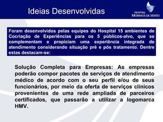 Ideias Desenvolvidas

Foram desenvolvidos pelas equipes do Hospital 15 ambientes de
Cocriação de Experiências para os 5 públicos-alvo, que se
complementam e propiciam uma experiência integrada de
atendimento considerando situação pré e pós tratamento. Dentre
estas destacam-se:


  Solução Completa para Empresas: As empresas
  poderão compor pacotes de serviços de atendimento
  médico de acordo com o seu perfil e/ou de seus
  funcionários, por meio da oferta de serviços clínicos
  provenientes de uma rede ampliada de parceiros
  certificados, que passarão a utilizar a logomarca
  HMV.
 