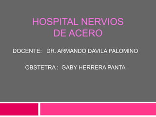 HOSPITAL NERVIOS
        DE ACERO
DOCENTE: DR. ARMANDO DAVILA PALOMINO

   OBSTETRA : GABY HERRERA PANTA
 