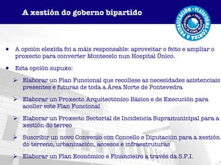 A opción elexida foi a máis responsable: aproveitar o feito e ampliar o proxecto para converter Montecelo nun Hospital Único. Esta opción supuxo: Elaborar un Plan Funcional que recollese as necesidades asistenciais presentes e futuras de toda a Área Norte de Pontevedra Elaborar un Proxecto Arquitectónico Básico e de Execución para acoller este Plan Funcional Elaborar un Proxecto Sectorial de Incidencia Supramunicipal para a xestión do terreo Suscribir un novo Convenio con Concello e Diputación para a xestión do terreno, urbanización, accesos e infraestruturas Elaborar un Plan Económico e Financieiro a través da S.P.I. A xestión do goberno bipartido 