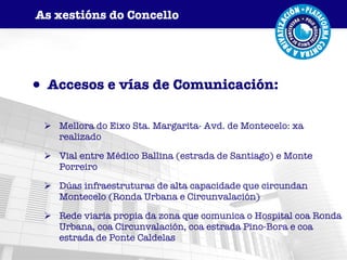 Accesos e vías de Comunicación: Mellora do Eixo Sta. Margarita- Avd. de Montecelo: xa realizado Vial entre Médico Ballina (estrada de Santiago) e Monte Porreiro Dúas infraestruturas de alta capacidade que circundan Montecelo (Ronda Urbana e Circunvalación) Rede viaria propia da zona que comunica o Hospital coa Ronda Urbana, coa Circunvalación, coa estrada Pino-Bora e coa estrada de Ponte Caldelas As xestións do Concello 
