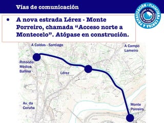 A nova estrada Lérez - Monte Porreiro, chamada “Acceso norte a Montecelo”. Atópase en construción. Vías de comunicación A Caldas - Santiago Rotonda Médico Ballina Av. da Coruña Lérez Monte Porreiro A Campo Lameiro 