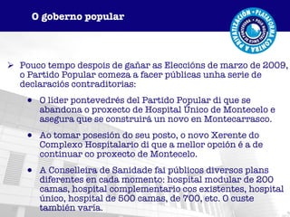 Pouco tempo despois de gañar as Eleccións de marzo de 2009, o Partido Popular comeza a facer públicas unha serie de declaraciós contraditorias: O líder pontevedrés del Partido Popular di que se abandona o proxecto de Hospital Único de Montecelo e asegura que se construirá un novo en Montecarrasco. Ao tomar posesión do seu posto, o novo Xerente do Complexo Hospitalario di que a mellor opción é a de continuar co proxecto de Montecelo. A Conselleira de Sanidade fai públicos diversos plans diferentes en cada momento: hospital modular de 200 camas, hospital complementario cos existentes, hospital único, hospital de 500 camas, de 700, etc. O custe también varía. O goberno popular 