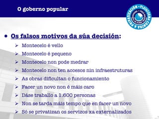 Os falsos motivos da súa decisión : Montecelo é vello Montecelo é pequeno Montecelo non pode medrar Montecelo non ten accesos nin infraestruturas As obras dificultan o funcionamiento Facer un novo non é máis caro Dáse traballo a 1.600 personas Non se tarda máis tempo que en facer un novo Só se privatizan os servizos xa externalizados O goberno popular 