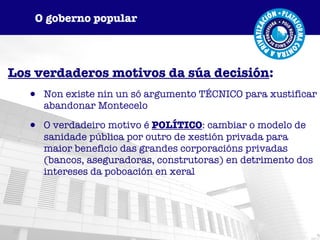 Los verdaderos motivos da súa decisión : Non existe nin un só argumento TÉCNICO para xustificar abandonar Montecelo O verdadeiro motivo é  POLÍTICO : cambiar o modelo de sanidade pública por outro de xestión privada para maior beneficio das grandes corporacións privadas (bancos, aseguradoras, construtoras) en detrimento dos intereses da poboación en xeral O goberno popular 