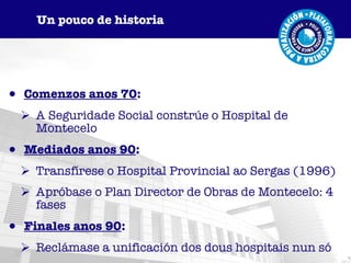 Comenzos anos 70 : A Seguridade Social constrúe o Hospital de Montecelo Mediados anos 90 : Transfírese o Hospital Provincial ao Sergas (1996) Apróbase o Plan Director de Obras de Montecelo: 4 fases Finales anos 90 : Reclámase a unificación dos dous hospitais nun só Un pouco de historia 