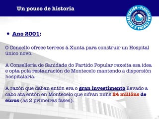 Ano 2001 :  O Concello ofrece terreos á Xunta para construir un Hospital único novo. A Consellería de Sanidade do Partido Popular rexeita esa idea e opta pola restauración de Montecelo mantendo a dispersión hospitalaria. A razón que daban entón era o   gran investimento   llevado a   cabo ata entón en Montecelo que cifran nuns   24 millóns  de euros  (as 2 primeiras fases). Un pouco de historia 