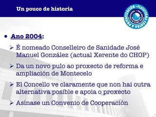 Ano 2004 : É nomeado Conselleiro de Sanidade José Manuel González (actual Xerente do CHOP) Da un novo pulo ao proxecto de reforma e ampliación de Montecelo El Concello ve claramente que non hai outra alternativa posible e apoia o proxecto Asínase un Convenio de Cooperación Un pouco de historia 