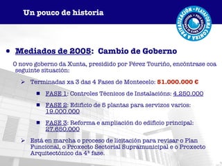 Mediados de 2005 :  Cambio de Goberno O novo goberno da Xunta, presidido por Pérez Touriño, encóntrase coa seguinte situación: Terminadas xa 3 das 4 Fases de Montecelo:  51.000.000 € FASE 1 : Controles Técnicos de Instalacións:  4.250.000 FASE 2 : Edificio de 5 plantas para servizos varios:  19.000.000 FASE 3 : Reforma e ampliación do edificio principal:  27.650.000 Está en marcha o proceso de licitación para revisar o Plan Funcional, o Proxecto Sectorial Supramunicipal e o Proxecto Arquitectónico da 4ª fase. Un pouco de historia 