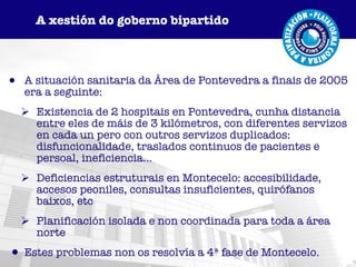 A situación sanitaria da Área de Pontevedra a finais de 2005 era a seguinte: Existencia de 2 hospitais en Pontevedra, cunha distancia entre eles de máis de 3 kilómetros, con diferentes servizos en cada un pero con outros servizos duplicados: disfuncionalidade, traslados continuos de pacientes e persoal, ineficiencia... Deficiencias estruturais en Montecelo: accesibilidade, accesos peoniles, consultas insuficientes, quirófanos baixos, etc Planificación isolada e non coordinada para toda a área norte  Estes problemas non os resolvía a 4ª fase de Montecelo. A xestión do goberno bipartido 