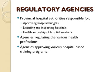 REGULATORY AGENCIESREGULATORY AGENCIES
Provincial hospital authorities responsible for:
◦ Approving hospital budgets
◦ Licensing and inspecting hospitals
◦ Health and safety of hospital workers
Agencies regulating the various health
professions
Agencies approving various hospital based
training programs
 
