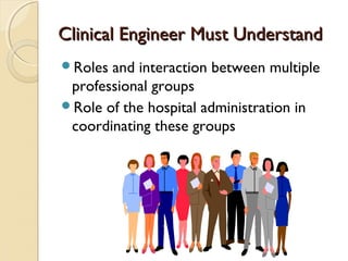 Clinical Engineer Must UnderstandClinical Engineer Must Understand
Roles and interaction between multiple
professional groups
Role of the hospital administration in
coordinating these groups
 