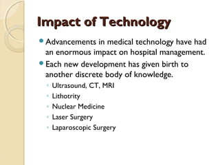 Impact of TechnologyImpact of Technology
Advancements in medical technology have had
an enormous impact on hospital management.
Each new development has given birth to
another discrete body of knowledge.
◦ Ultrasound, CT, MRI
◦ Lithotrity
◦ Nuclear Medicine
◦ Laser Surgery
◦ Laparoscopic Surgery
 