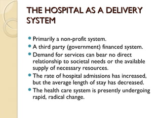 THE HOSPITAL AS A DELIVERYTHE HOSPITAL AS A DELIVERY
SYSTEMSYSTEM
Primarily a non-profit system.
A third party (government) financed system.
Demand for services can bear no direct
relationship to societal needs or the available
supply of necessary resources.
The rate of hospital admissions has increased,
but the average length of stay has decreased.
The health care system is presently undergoing
rapid, radical change.
 