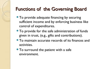 Functions of the Governing BoardFunctions of the Governing Board
To provide adequate financing by securing
sufficient income and by enforcing business like
control of expenditures.
To provide for the safe administration of funds
given in trust, (e.g., gifts and contributions).
To maintain accurate records of its finances and
activities.
To surround the patient with a safe
environment.
 