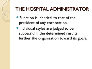 THE HOSPITAL ADMINISTRATORTHE HOSPITAL ADMINISTRATOR
Function is identical to that of the
president of any corporation.
Individual styles are judged to be
successful if the determined results
further the organization toward its goals.
 