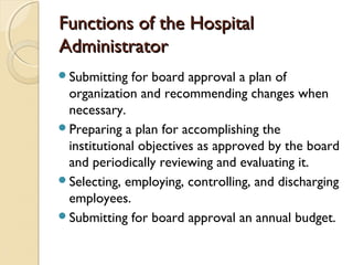 Functions of the HospitalFunctions of the Hospital
AdministratorAdministrator
Submitting for board approval a plan of
organization and recommending changes when
necessary.
Preparing a plan for accomplishing the
institutional objectives as approved by the board
and periodically reviewing and evaluating it.
Selecting, employing, controlling, and discharging
employees.
Submitting for board approval an annual budget.
 