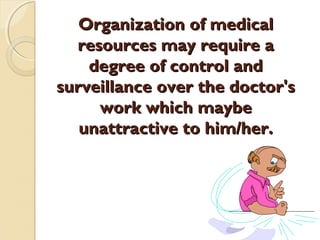 Organization of medicalOrganization of medical
resources may require aresources may require a
degree of control anddegree of control and
surveillance over the doctor'ssurveillance over the doctor's
work which maybework which maybe
unattractive to him/her.unattractive to him/her.
 