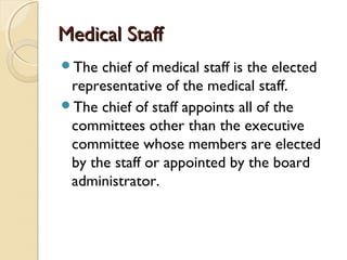 Medical StaffMedical Staff
The chief of medical staff is the elected
representative of the medical staff.
The chief of staff appoints all of the
committees other than the executive
committee whose members are elected
by the staff or appointed by the board
administrator.
 