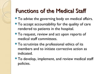 Functions of the Medical StaffFunctions of the Medical Staff
To advise the governing body on medical affairs.
To accept accountability for the quality of care
rendered to patients in the hospital.
To request, review and act upon reports of
medical staff committees.
To scrutinize the professional ethics of its
members and to initiate corrective action as
indicated.
To develop, implement, and review medical staff
policies.
 