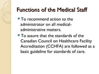 Functions of the Medical StaffFunctions of the Medical Staff
To recommend action to the
administrator on all medical-
administrative matters.
To assure that the standards of the
Canadian Council on Healthcare Facility
Accreditation (CCHFA) are followed as a
basic guideline for standards of care.
 