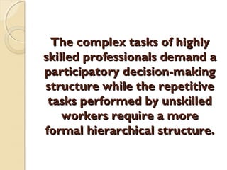 The complex tasks of highlyThe complex tasks of highly
skilled professionals demand askilled professionals demand a
participatory decision-makingparticipatory decision-making
structure while the repetitivestructure while the repetitive
tasks performed by unskilledtasks performed by unskilled
workers require a moreworkers require a more
formal hierarchical structure.formal hierarchical structure.
 