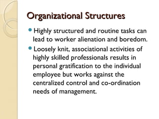 Organizational StructuresOrganizational Structures
Highly structured and routine tasks can
lead to worker alienation and boredom.
Loosely knit, associational activities of
highly skilled professionals results in
personal gratification to the individual
employee but works against the
centralized control and co-ordination
needs of management.
 