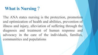 What is Nursing ?
The ANA states nursing is the protection, promotion
and optimization of health and abilities, prevention of
illness and injury, alleviation of suffering through the
diagnosis and treatment of human response and
advocacy in the care of the individuals, families,
communities and populations
 