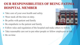 OUR RESPONSIBILITIES OF BEING FATIMA
HOSPITAL MEMBER
 Take care of your own health and safety.
 Wear mask all the time on duty.
 Be polite with patient and family
 Be empathetic to the patient and family
 Follow rules and regulation of the hospital and make others to follow.
 Take reasonable care not to put other people or fellow employees at risk
 Be on time
 