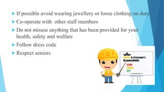  If possible avoid wearing jewellery or loose clothing on duty.
 Co-operate with other staff members
 Do not misuse anything that has been provided for your
health, safety and welfare
 Follow dress code
 Respect seniors
 