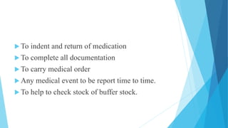  To indent and return of medication
 To complete all documentation
 To carry medical order
 Any medical event to be report time to time.
 To help to check stock of buffer stock.
 