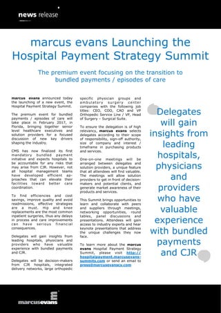 marcus evans announced today
the launching of a new event, the
Hospital Payment Strategy Summit.
The premium event for bundled
payments / episodes of care will
take place in February 2017, in
Florida, bringing together senior
level healthcare executives and
solution providers for a focused
discussion of new key drivers
shaping the industry.
CMS has now finalized its first
mandatory bundled payment
initiative and expects hospitals to
be accountable for any risks that
may arise from CJR. However, not
all hospital management teams
have developed efficient ap-
proaches that can elevate their
facilities toward better care
coordination.
To find efficiencies and cost
savings, improve quality and avoid
readmissions, effective strategies
are a must. Hip and knee
replacements are the most common
inpatient surgeries, thus any delays
in process and care improvements
can have serious financial
consequences.
Delegates will gain insights from
leading hospitals, physicians and
providers who have valuable
experience with bundled payments
and CJR.
Delegates will be decision-makers
from CJR hospitals, integrated
delivery networks, large orthopedic
specific physician groups and
ambulatory surgery center
companies with the following job
titles: CEO, COO, CAO and VP
Orthopedic Service Line / VP, Head
of Surgery – Surgical Suite.
To ensure the delegation is of high
relevancy, marcus evans selects
delegates according to their scope
of responsibility, sign-off authority,
size of company and interest /
timeframe in purchasing products
and services.
One-on-one meetings will be
arranged between delegates and
solution providers, a unique feature
that all attendees will find valuable.
The meetings will allow solution
providers to get in front of decision-
makers and potential clients, and
generate market awareness of their
products and services.
This Summit brings opportunities to
learn and collaborate with peers
and suppliers through meetings,
networking opportunities, round
tables, panel discussions and
presentations. Attendees will gain
access to industry experts and hear
keynote presentations that address
the unique challenges they now
face.
To learn more about the marcus
evans Hospital Payment Strategy
Summit, please visit http://
hospitalpayment.marcusevans-
summits.com or send an email to
press@marcusevanscy.com
Delegates
will gain
insights from
leading
hospitals,
physicians
and
providers
who have
valuable
experience
with bundled
payments
and CJR
marcus evans Launching the
Hospital Payment Strategy Summit
The premium event focusing on the transition to
bundled payments / episodes of care
 