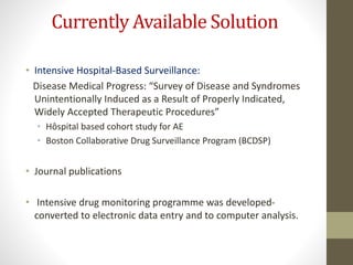 Currently Available Solution
• Intensive Hospital-Based Surveillance:
Disease Medical Progress: “Survey of Disease and Syndromes
Unintentionally Induced as a Result of Properly Indicated,
Widely Accepted Therapeutic Procedures”
• Hôspital based cohort study for AE
• Boston Collaborative Drug Surveillance Program (BCDSP)
• Journal publications
• Intensive drug monitoring programme was developed-
converted to electronic data entry and to computer analysis.
 