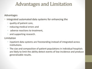 Advantages and Limitation
Advantages
• integrated automated data systems for enhancing the
• quality of patient care,
• reducing medical errors and
• adverse reactions to treatment,
• and supporting research.
Limitation
• inpatient data systems are freestanding instead of integrated across
institutions.
• The size and composition of patient populations in individual hospitals
are likely to limit the ability detect events of low incidence and produce
generalizable results.
 