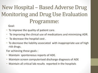 New Hospital – Based Adverse Drug
Monitoring and Drug Use Evaluation
Programme:
Goal:
• To improve the quality of patient care.
• To improving the clinical use of medications and minimizing ADR.
• To decrease the hospital cost .
• To decrease the liability associated with inappropriate use of high
risk drugs.
For achieving these goals :
• Maintain sponteneous reports of ADE.
• Maintain screen computerised discharge diagnosis of ADE
• Maintain all critical lab results reported in the hospitals
 