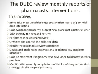 preventive measures: blocking a prescription incase of potential
drug interaction
Cost avoidance measures: suggesting a lower cost substitute drug.
 Also identify the exposed patients
Performed medical chart review
Organize and analyse the collected data
Report the results to a review committee
Design and implement interventions to address any problems
identified
Cost Containment Programme was developed to identify potential
problem
Monitors the monthly compilations of the list of drug and vaccine
shortage sin the hospital pharmacy.
The DUEC review monthly reports of
pharmacists interventions.
This involves
 