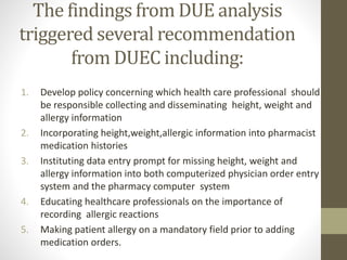 The findings from DUE analysis
triggered several recommendation
from DUEC including:
1. Develop policy concerning which health care professional should
be responsible collecting and disseminating height, weight and
allergy information
2. Incorporating height,weight,allergic information into pharmacist
medication histories
3. Instituting data entry prompt for missing height, weight and
allergy information into both computerized physician order entry
system and the pharmacy computer system
4. Educating healthcare professionals on the importance of
recording allergic reactions
5. Making patient allergy on a mandatory field prior to adding
medication orders.
 