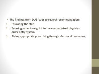 • The findings from DUE leads to several recommendation:
1. Educating the staff
2. Entering patient weight into the computerized physician
order entry system
3. Aiding appropriate prescribing through alerts and reminders.
 