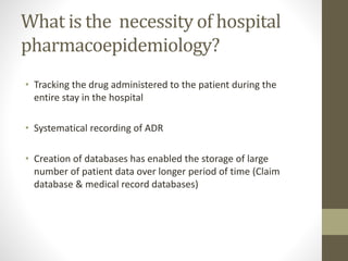 What is the necessity of hospital
pharmacoepidemiology?
• Tracking the drug administered to the patient during the
entire stay in the hospital
• Systematical recording of ADR
• Creation of databases has enabled the storage of large
number of patient data over longer period of time (Claim
database & medical record databases)
 
