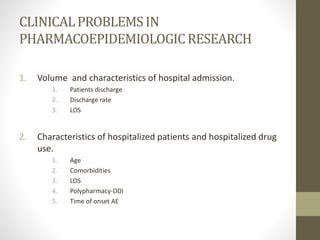 CLINICALPROBLEMSIN
PHARMACOEPIDEMIOLOGICRESEARCH
1. Volume and characteristics of hospital admission.
1. Patients discharge
2. Discharge rate
3. LOS
2. Characteristics of hospitalized patients and hospitalized drug
use.
1. Age
2. Comorbidities
3. LOS
4. Polypharmacy-DDI
5. Time of onset AE
 
