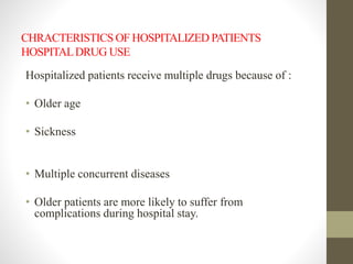 CHRACTERISTICS OF HOSPITALIZED PATIENTS
HOSPITALDRUG USE
Hospitalized patients receive multiple drugs because of :
• Older age
• Sickness
• Multiple concurrent diseases
• Older patients are more likely to suffer from
complications during hospital stay.
 