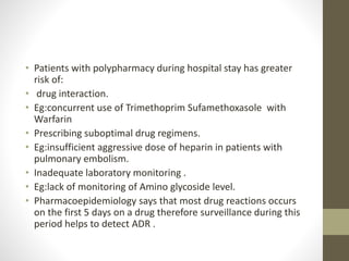 • Patients with polypharmacy during hospital stay has greater
risk of:
• drug interaction.
• Eg:concurrent use of Trimethoprim Sufamethoxasole with
Warfarin
• Prescribing suboptimal drug regimens.
• Eg:insufficient aggressive dose of heparin in patients with
pulmonary embolism.
• Inadequate laboratory monitoring .
• Eg:lack of monitoring of Amino glycoside level.
• Pharmacoepidemiology says that most drug reactions occurs
on the first 5 days on a drug therefore surveillance during this
period helps to detect ADR .
 