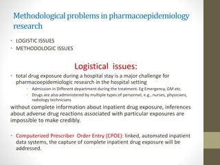 Methodologicalproblemsinpharmacoepidemiology
research
• LOGISTIC ISSUES
• METHODOLOGIC ISSUES
Logistical issues:
• total drug exposure during a hospital stay is a major challenge for
pharmacoepidemiologic research in the hospital setting
• Admission in Different department during the treatment. Eg Emergency, GM etc.
• Drugs are also administered by multiple types of personnel, e.g., nurses, physicians,
radiology technicians
without complete information about inpatient drug exposure, inferences
about adverse drug reactions associated with particular exposures are
impossible to make credibly.
• Computerized Prescriber Order Entry (CPOE): linked, automated inpatient
data systems, the capture of complete inpatient drug exposure will be
addressed.
 