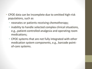 • CPOE data can be incomplete due to omitted high-risk
populations, such as
• neonates or patients receiving chemotherapy;
• inability to handle selected complex clinical situations,
e.g., patient-controlled analgesia and operating room
medications;
• CPOE systems that are not fully integrated with other
medication system components, e.g., barcode point-
of-care systems.
 