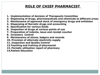 ROLE OF CHIEF PHARMACIST  Implementation of decision of Therapeutic Committee  Dispensing of drugs, pharmaceuticals and chemicals to different areas Maintenance of approved stock of emergency drugs and antidotes  Dispensing of Narcotic drugs and accounting  Specification for various fluids  Inspection of drugs at various points of use  Preparation of indents, issue and receipt voucher  Inventory  Control  Maintenance of stores, ledgers and records  Provision of alternate electricity supply  Inspection and Quality Control  Teaching and training of pharmacist  Periodic utilization report of pharmacy  Patient Education  