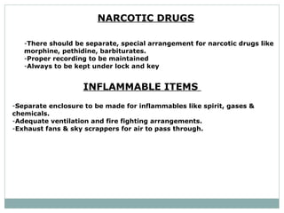 NARCOTIC DRUGS   There should be separate, special arrangement for narcotic drugs like  morphine, pethidine, barbiturates.  Proper recording to be maintained  Always to be kept under lock and key INFLAMMABLE ITEMS  Separate enclosure to be made for inflammables like spirit, gases & chemicals.  Adequate ventilation and fire fighting arrangements.  Exhaust fans & sky scrappers for air to pass through.  