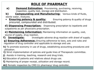 ROLE OF PHARMACY   a) Demand Estimation: Provisioning, purchasing, receiving,  inspection, quality test, storage and distribution.    b) Compounding and Manufacturing: Various kinds of fluids,  sterile water, mixtures.   Ensuring potency & quality: Ensuring potency & quality of drugs  procured, compounded and distributed.  d)  Dispensing Prescription:  Dispensing prescription to inpatients and  outpatients as per physicians prescription.  e)   Maintaining Information: Maintaining information on quality, cost, source of supply, drug reaction.   f)   Investigate: Investigate adverse drug reaction with drawl of supply.   g)   Ensuring Adherence:  Ensuring adherence to laws, acts and rules and  regulation of drug controller and applicable to storage and use.  h)  To promote economy in use of drugs, establishing accounting procedures and  utilization.  i)   Strict implementation of policies and guide lines of Therapeutic committee. j)   Assists in training, teaching, research and drug trials.  k)  Education of patients and relatives about drugs use.  l)   Maintaining of proper receipt, utilization and storage record.  m)   Periodic inspection by CMO I/c pharmacy/ drug controller.   